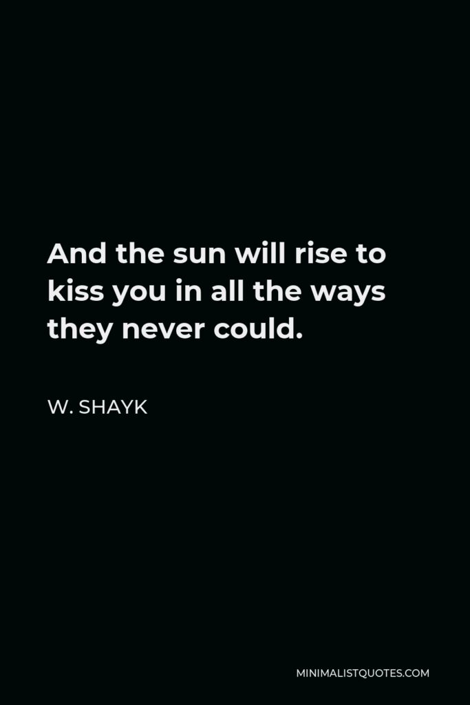 W. Shayk Quote - And the sun will rise to kiss you in all the ways they never could.