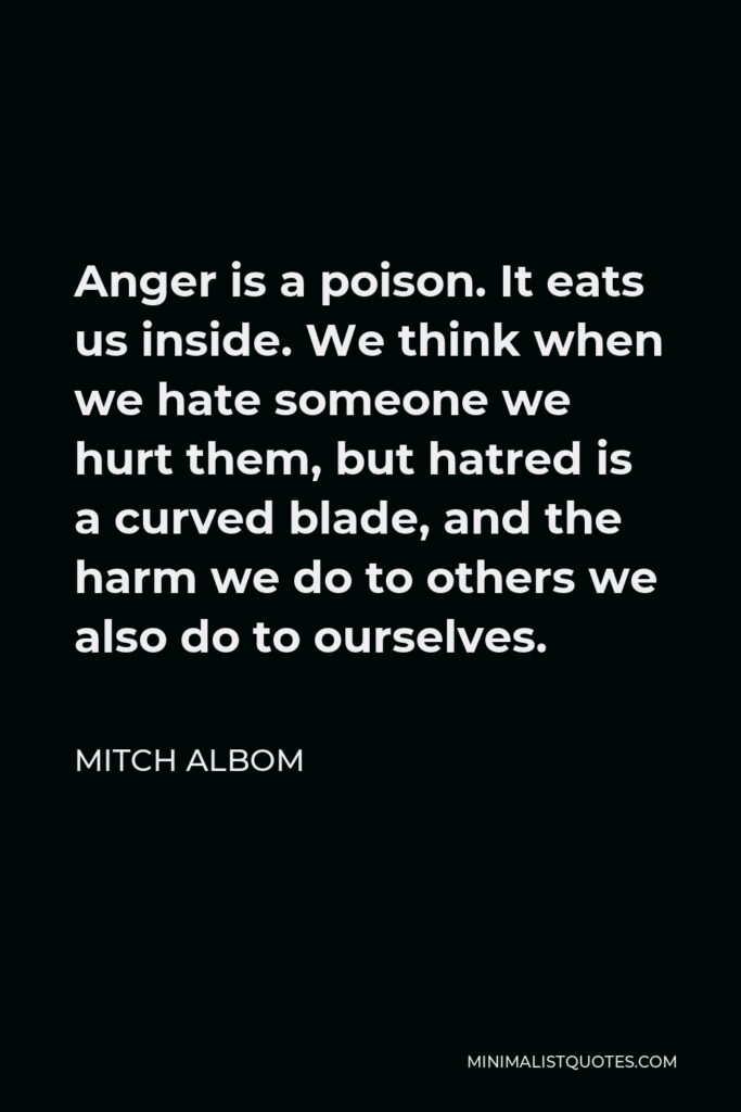 Mitch Albom Quote - Anger is a poison. It eats us inside. We think when we hate someone we hurt them, but hatred is a curved blade, and the harm we do to others we also do to ourselves.