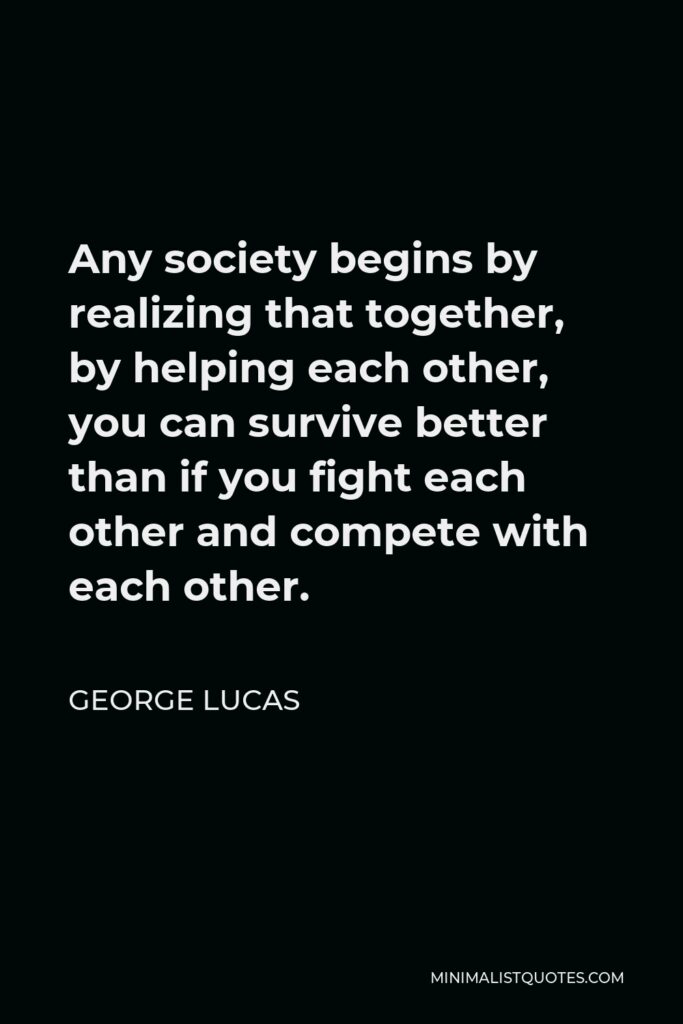George Lucas Quote - Any society begins by realizing that together, by helping each other, you can survive better than if you fight each other and compete with each other.