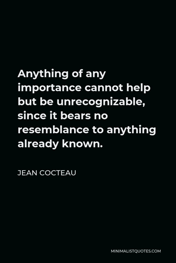 Jean Cocteau Quote - Anything of any importance cannot help but be unrecognizable, since it bears no resemblance to anything already known.