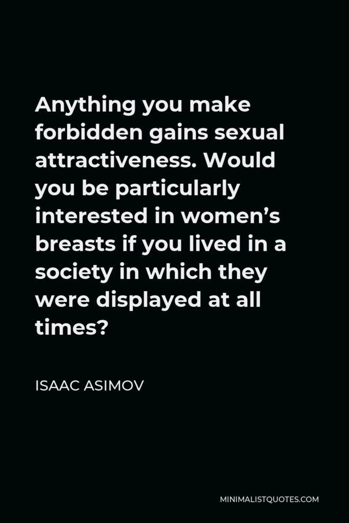 Isaac Asimov Quote - Anything you make forbidden gains sexual attractiveness. Would you be particularly interested in women’s breasts if you lived in a society in which they were displayed at all times?