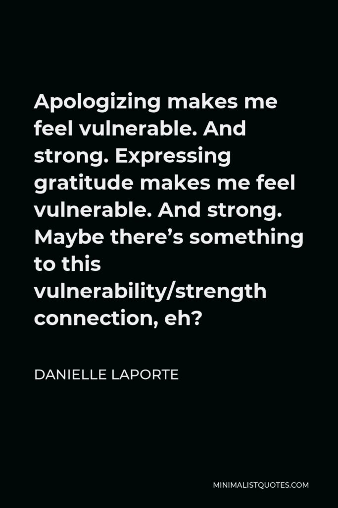 Danielle LaPorte Quote - Apologizing makes me feel vulnerable. And strong. Expressing gratitude makes me feel vulnerable. And strong. Maybe there’s something to this vulnerability/strength connection, eh?