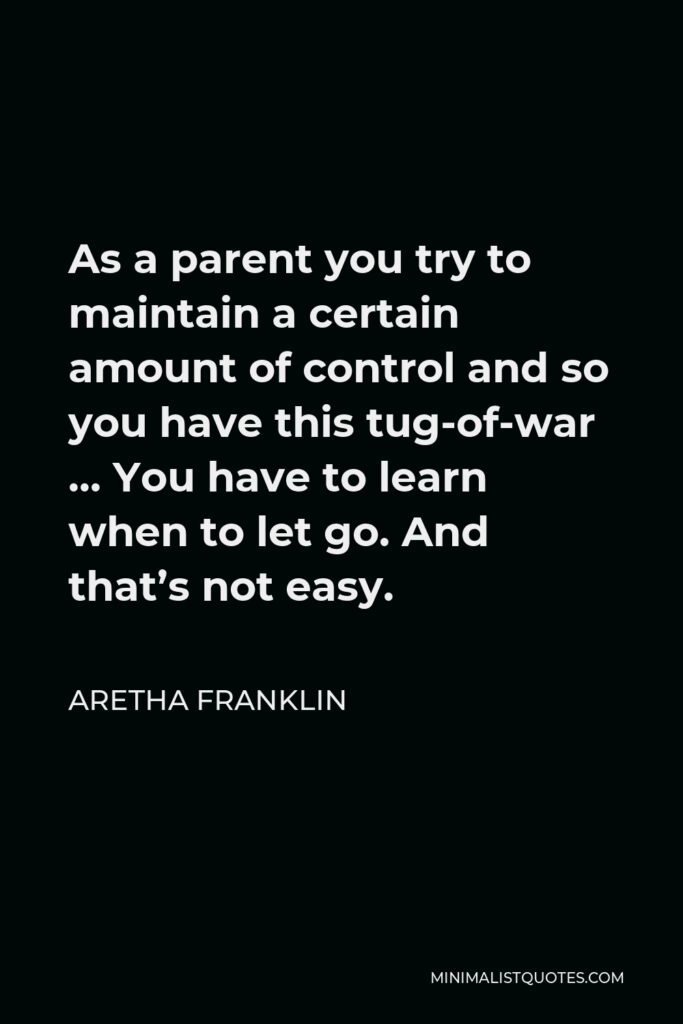 Aretha Franklin Quote - As a parent you try to maintain a certain amount of control and so you have this tug-of-war … You have to learn when to let go. And that’s not easy.