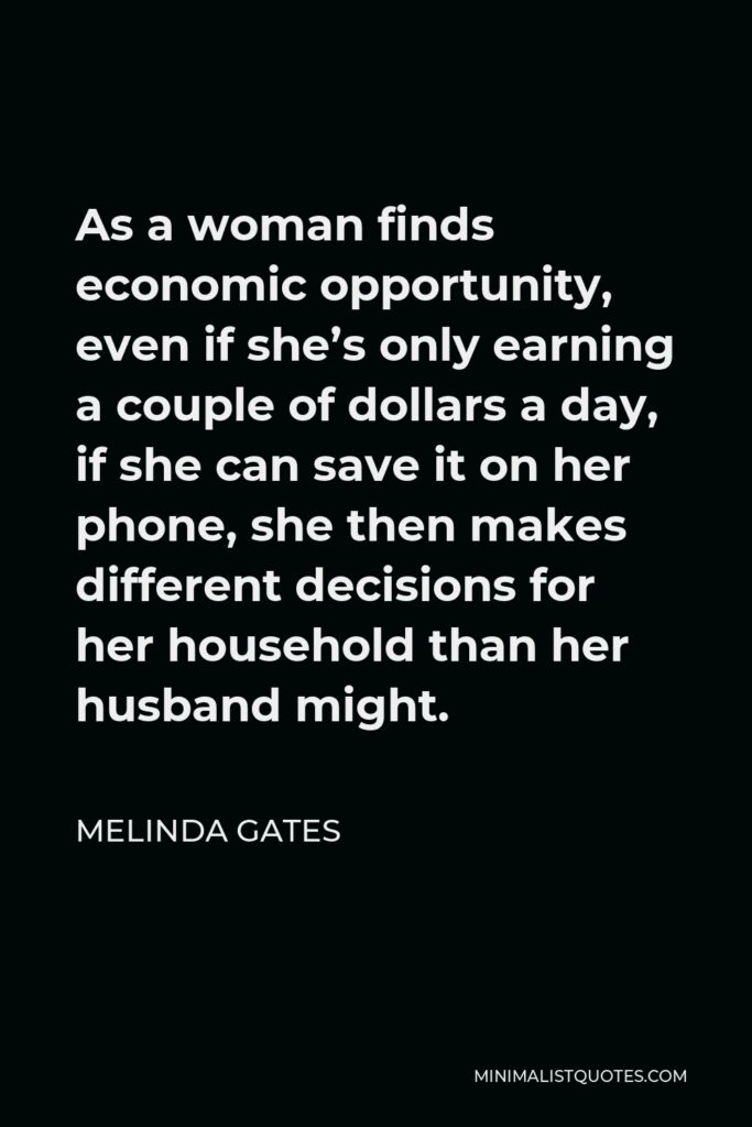 Melinda Gates Quote - As a woman finds economic opportunity, even if she’s only earning a couple of dollars a day, if she can save it on her phone, she then makes different decisions for her household than her husband might.