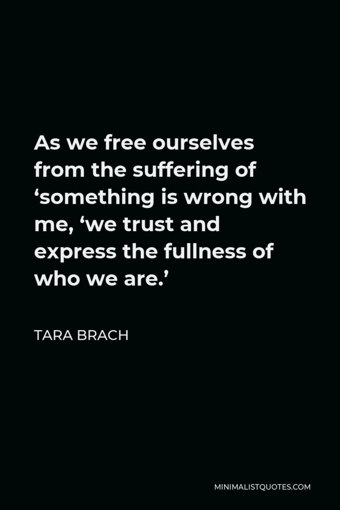 Tara Brach Quote - As we free ourselves from the suffering of ‘something is wrong with me, ‘we trust and express the fullness of who we are.’
