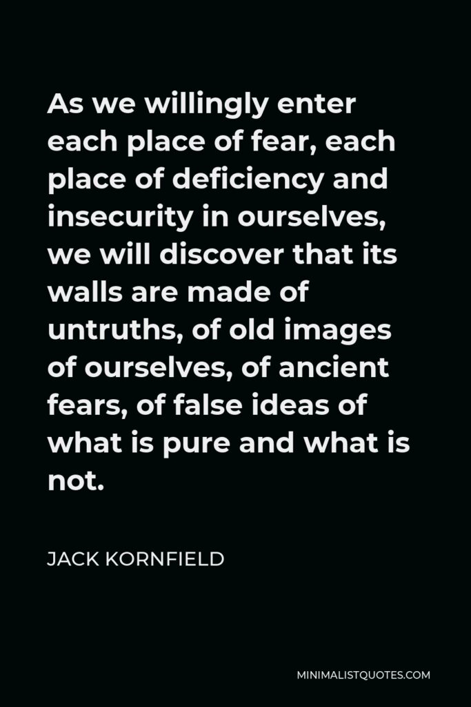 Jack Kornfield Quote - As we willingly enter each place of fear, each place of deficiency and insecurity in ourselves, we will discover that its walls are made of untruths, of old images of ourselves, of ancient fears, of false ideas of what is pure and what is not.