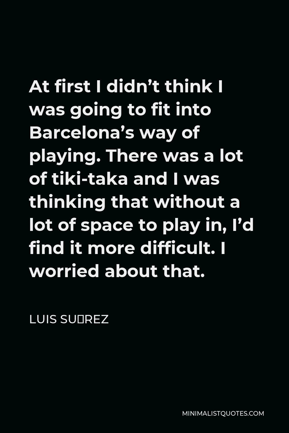 Luis Suárez Quote - At first I didn’t think I was going to fit into Barcelona’s way of playing. There was a lot of tiki-taka and I was thinking that without a lot of space to play in, I’d find it more difficult. I worried about that.