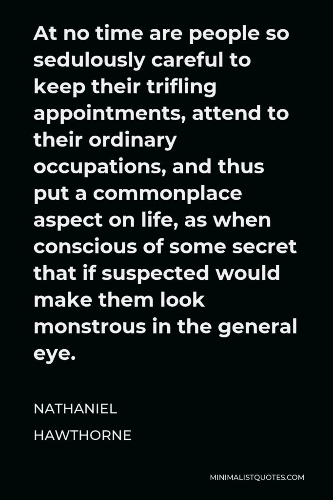 Nathaniel Hawthorne Quote - At no time are people so sedulously careful to keep their trifling appointments, attend to their ordinary occupations, and thus put a commonplace aspect on life, as when conscious of some secret that if suspected would make them look monstrous in the general eye.