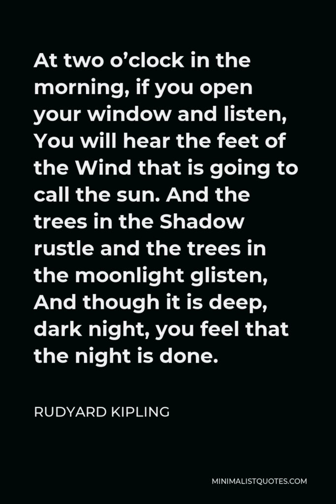 Rudyard Kipling Quote - At two o’clock in the morning, if you open your window and listen, You will hear the feet of the Wind that is going to call the sun. And the trees in the Shadow rustle and the trees in the moonlight glisten, And though it is deep, dark night, you feel that the night is done.