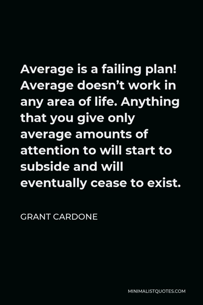 Grant Cardone Quote - Average is a failing plan! Average doesn’t work in any area of life. Anything that you give only average amounts of attention to will start to subside and will eventually cease to exist.