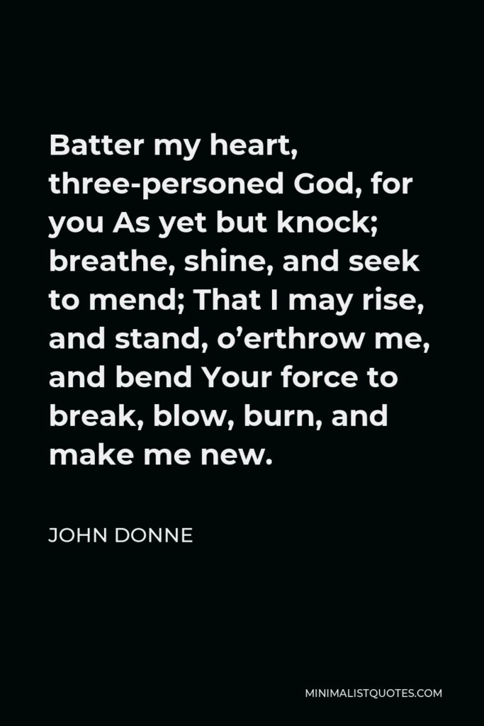 John Donne Quote - Batter my heart, three-personed God, for you As yet but knock; breathe, shine, and seek to mend; That I may rise, and stand, o’erthrow me, and bend Your force to break, blow, burn, and make me new.