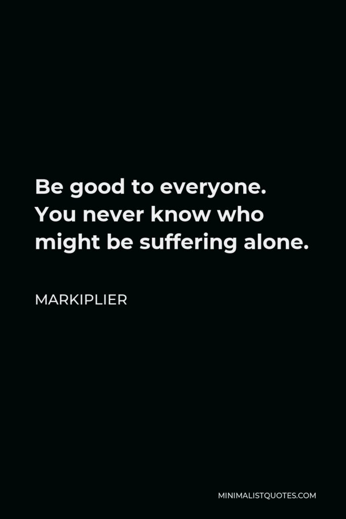 Markiplier Quote - Be good to everyone. You never know who might be suffering alone.