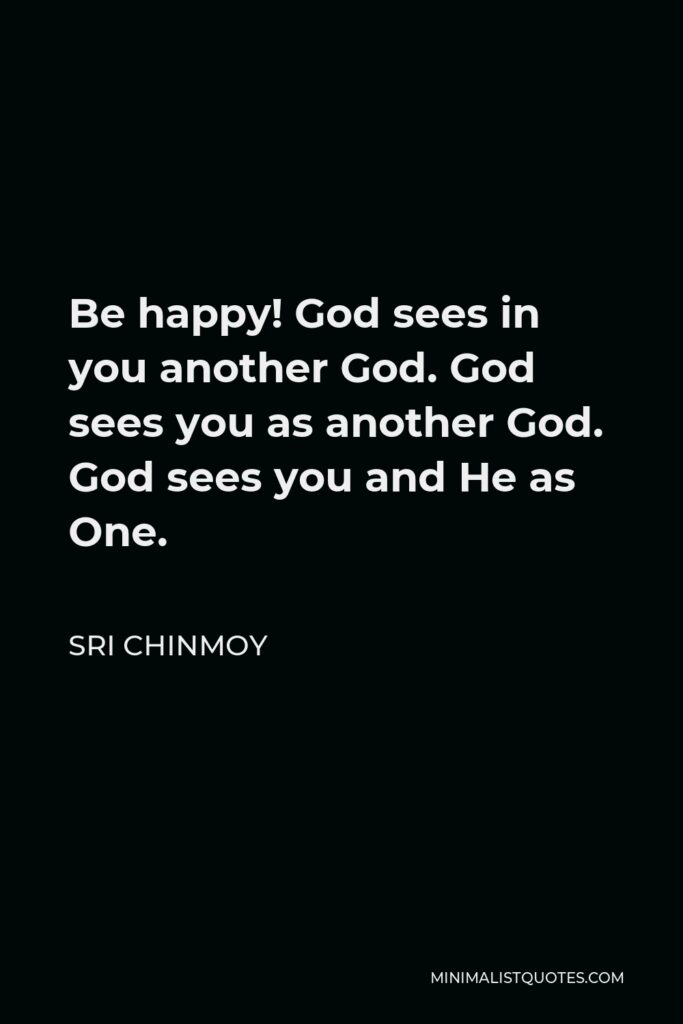 Sri Chinmoy Quote - Be happy! God sees in you another God. God sees you as another God. God sees you and He as One.