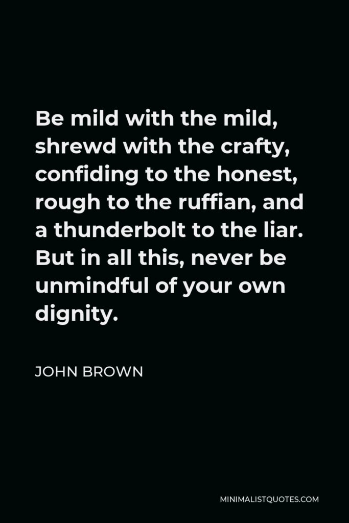 John Brown Quote - Be mild with the mild, shrewd with the crafty, confiding to the honest, rough to the ruffian, and a thunderbolt to the liar. But in all this, never be unmindful of your own dignity.