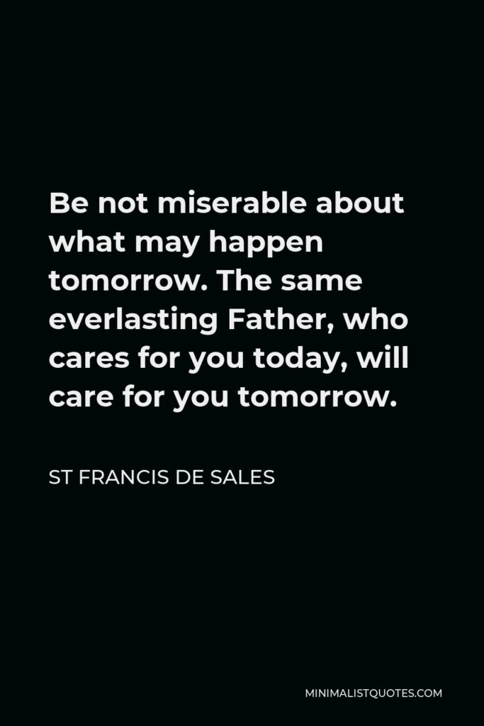 St Francis De Sales Quote - Be not miserable about what may happen tomorrow. The same everlasting Father, who cares for you today, will care for you tomorrow.