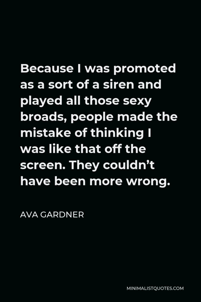 Ava Gardner Quote - Because I was promoted as a sort of a siren and played all those sexy broads, people made the mistake of thinking I was like that off the screen. They couldn’t have been more wrong.