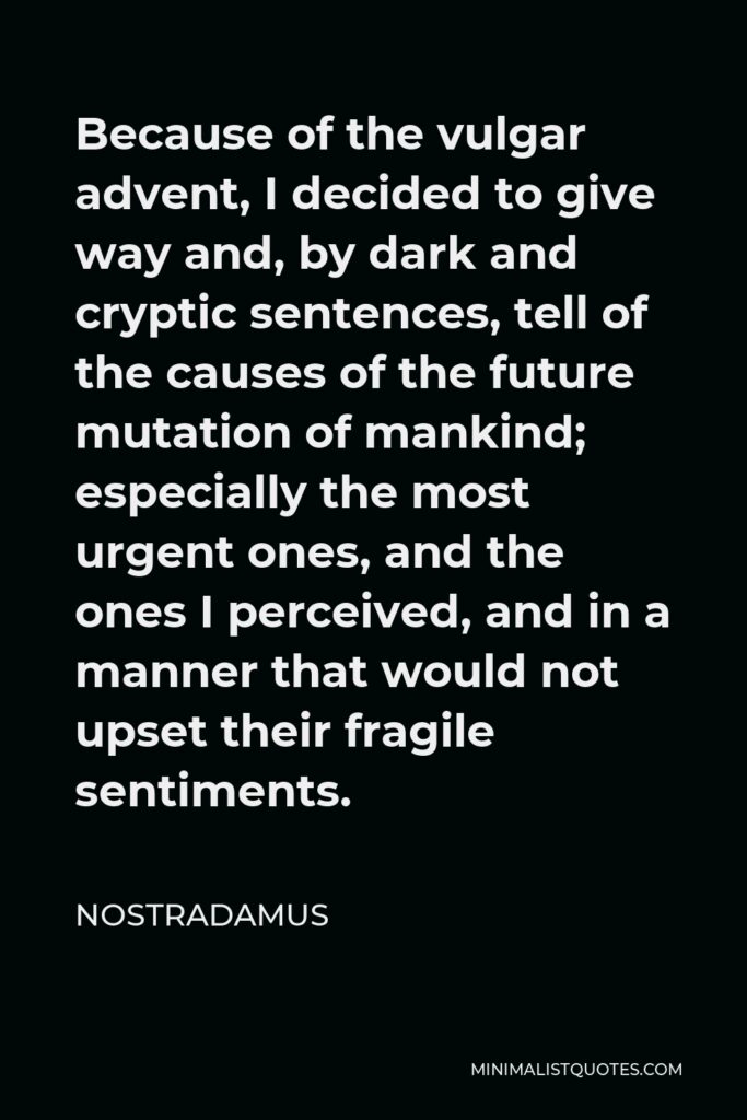 Nostradamus Quote - Because of the vulgar advent, I decided to give way and, by dark and cryptic sentences, tell of the causes of the future mutation of mankind; especially the most urgent ones, and the ones I perceived, and in a manner that would not upset their fragile sentiments.