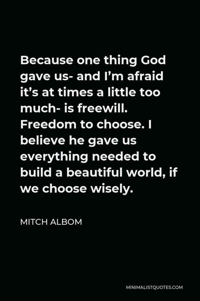 Mitch Albom Quote - Because one thing God gave us- and I’m afraid it’s at times a little too much- is freewill. Freedom to choose. I believe he gave us everything needed to build a beautiful world, if we choose wisely.