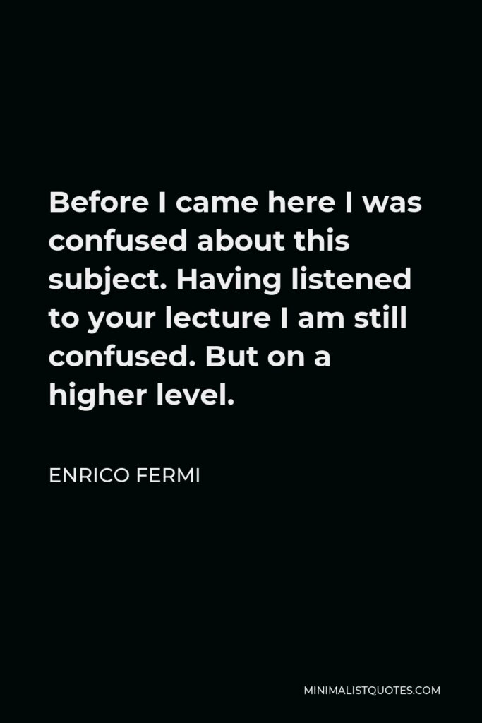 Enrico Fermi Quote - Before I came here I was confused about this subject. Having listened to your lecture I am still confused. But on a higher level.