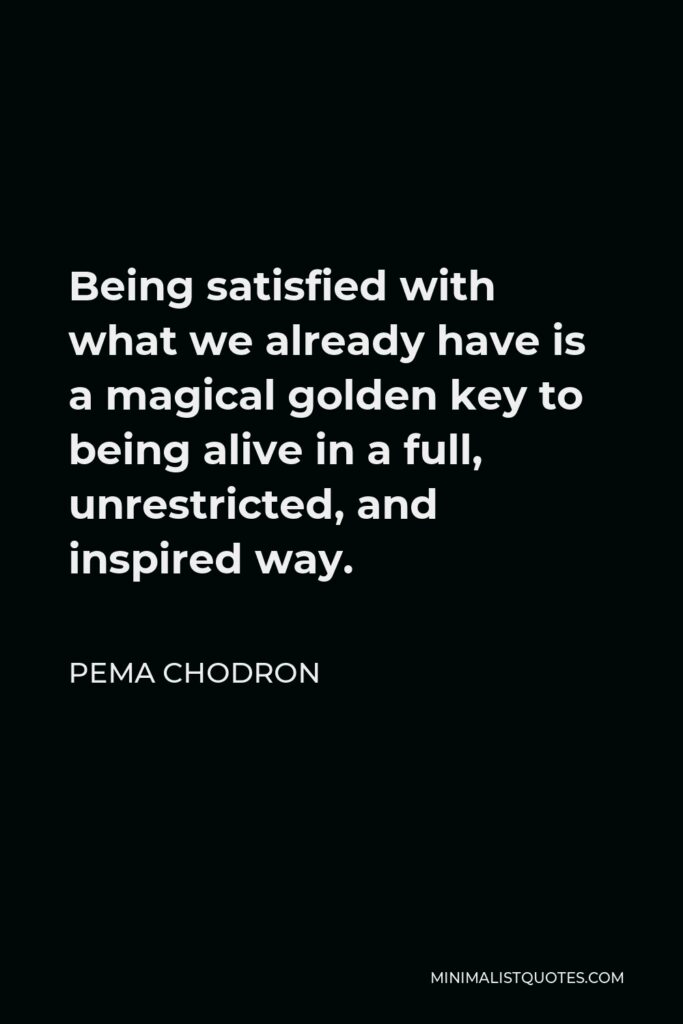Pema Chodron Quote - Being satisfied with what we already have is a magical golden key to being alive in a full, unrestricted, and inspired way.