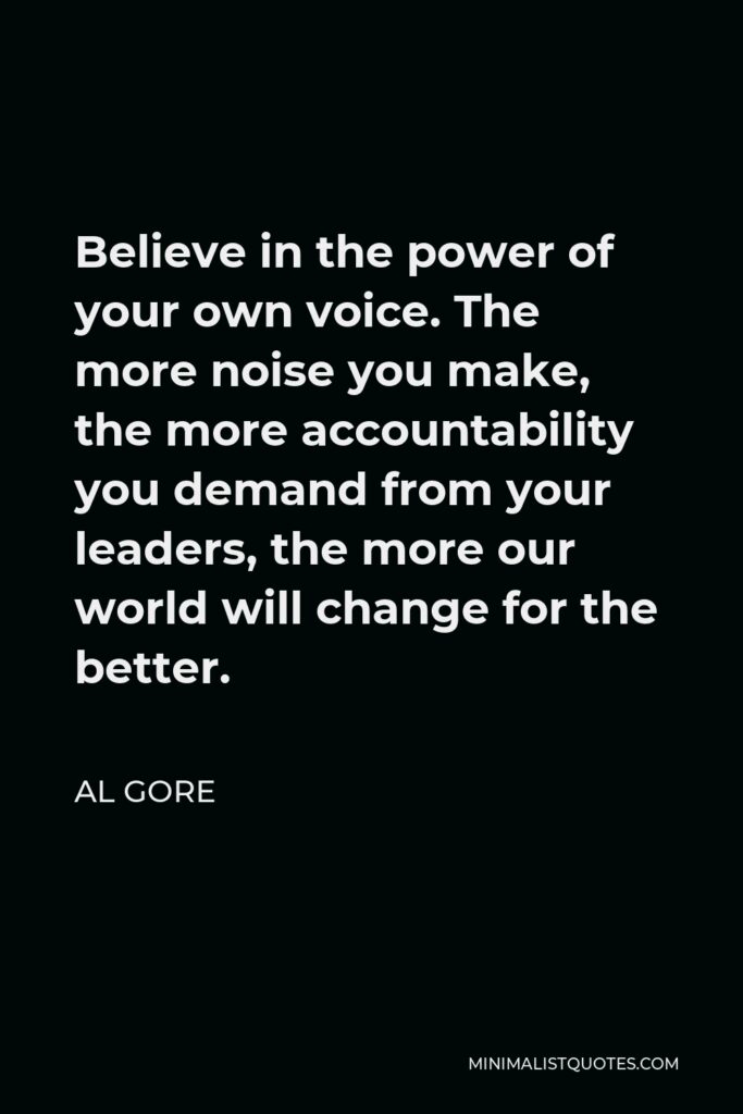 Al Gore Quote - Believe in the power of your own voice. The more noise you make, the more accountability you demand from your leaders, the more our world will change for the better.