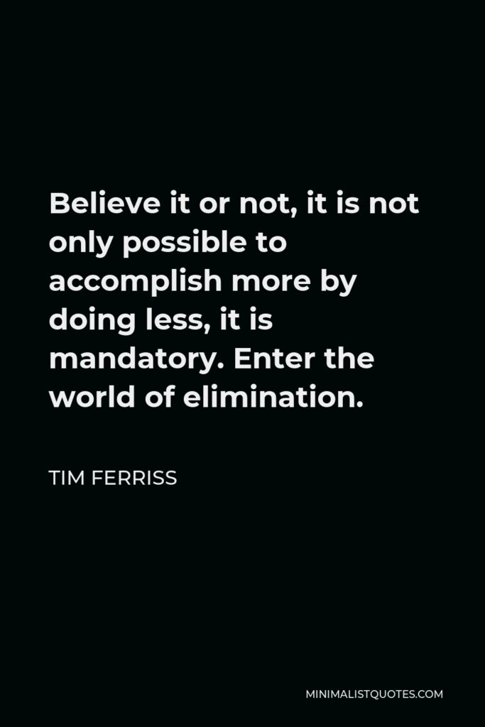 Tim Ferriss Quote - Believe it or not, it is not only possible to accomplish more by doing less, it is mandatory. Enter the world of elimination.