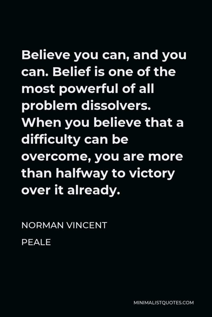 Norman Vincent Peale Quote - Believe you can, and you can. Belief is one of the most powerful of all problem dissolvers. When you believe that a difficulty can be overcome, you are more than halfway to victory over it already.