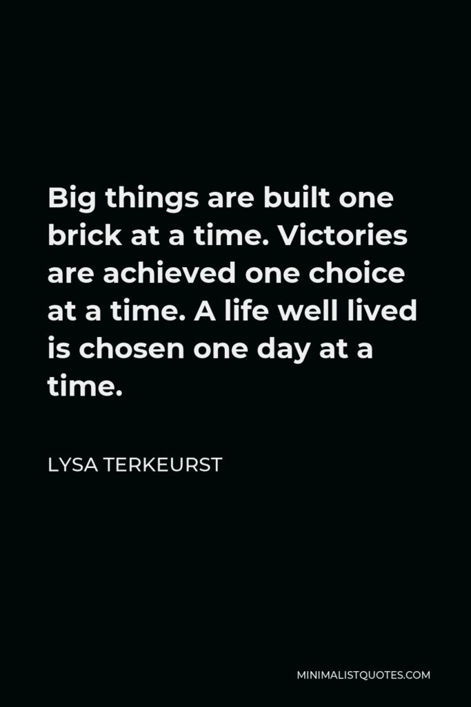 Lysa TerKeurst Quote - Big things are built one brick at a time. Victories are achieved one choice at a time. A life well lived is chosen one day at a time.