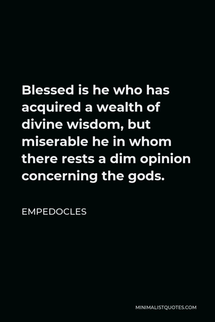 Empedocles Quote - Blessed is he who has acquired a wealth of divine wisdom, but miserable he in whom there rests a dim opinion concerning the gods.