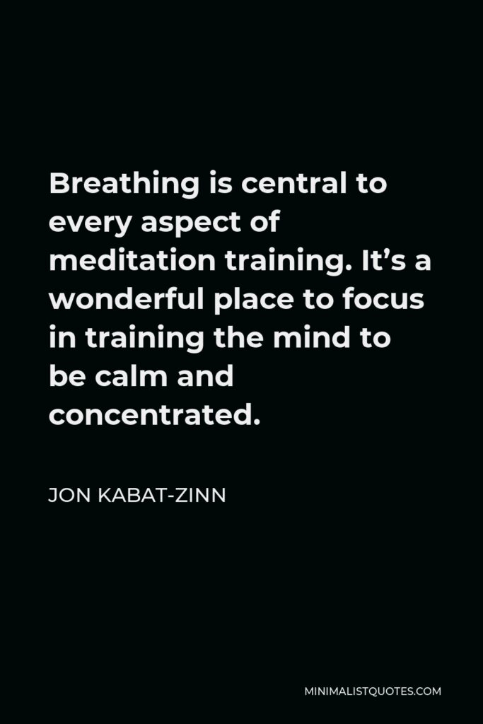 Jon Kabat-Zinn Quote - Breathing is central to every aspect of meditation training. It’s a wonderful place to focus in training the mind to be calm and concentrated.