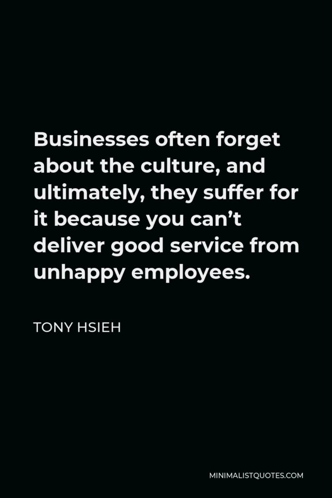 Tony Hsieh Quote - Businesses often forget about the culture, and ultimately, they suffer for it because you can’t deliver good service from unhappy employees.