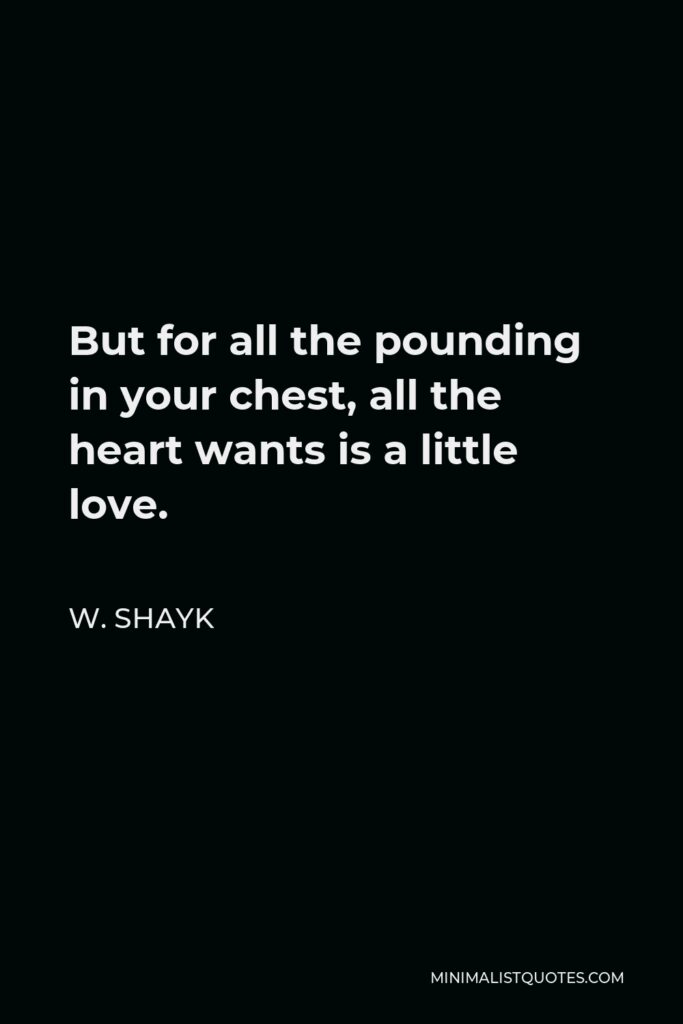 W. Shayk Quote - But for all the pounding in your chest, all the heart wants is a little love.