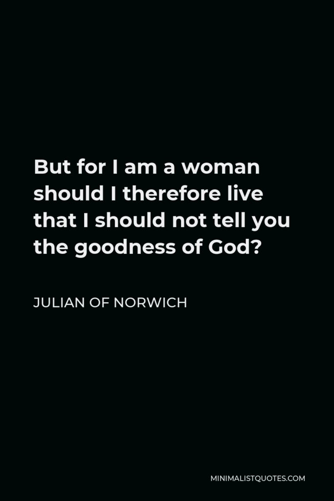 Julian of Norwich Quote - But for I am a woman should I therefore live that I should not tell you the goodness of God?