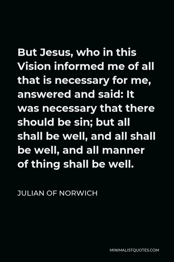 Julian of Norwich Quote - But Jesus, who in this Vision informed me of all that is necessary for me, answered and said: It was necessary that there should be sin; but all shall be well, and all shall be well, and all manner of thing shall be well.
