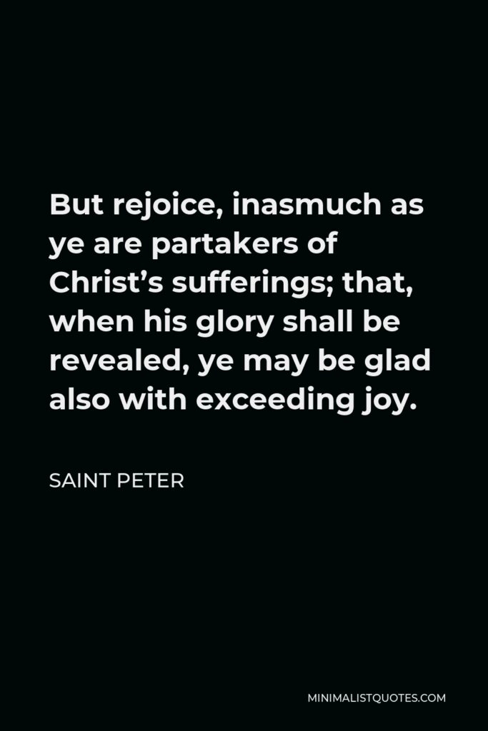 Saint Peter Quote - But rejoice, inasmuch as ye are partakers of Christ’s sufferings; that, when his glory shall be revealed, ye may be glad also with exceeding joy.