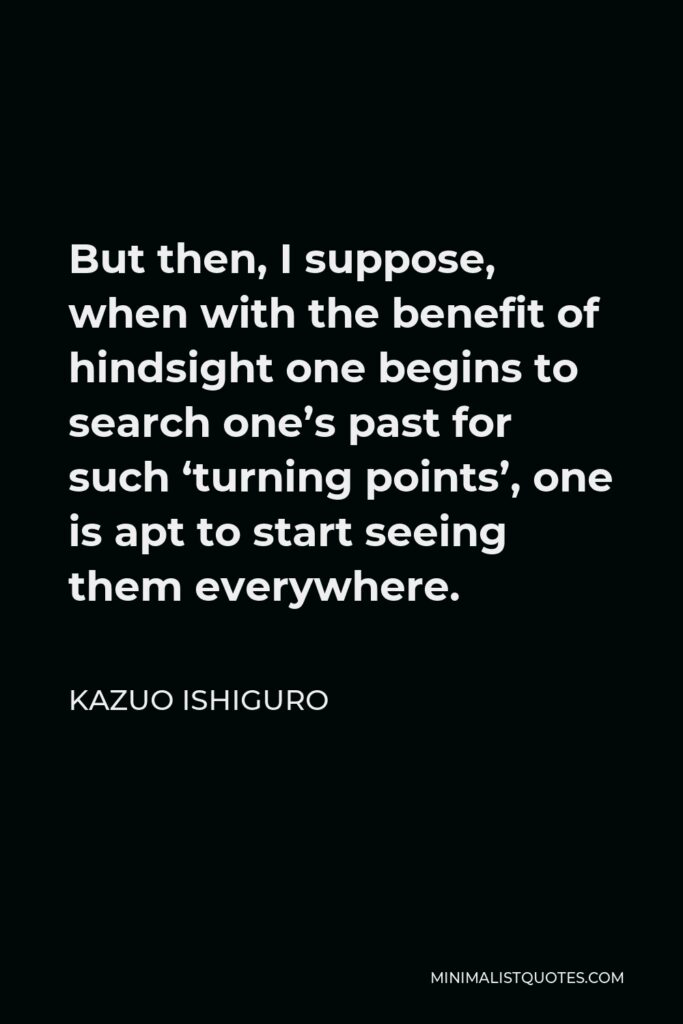 Kazuo Ishiguro Quote - But then, I suppose, when with the benefit of hindsight one begins to search one’s past for such ‘turning points’, one is apt to start seeing them everywhere.