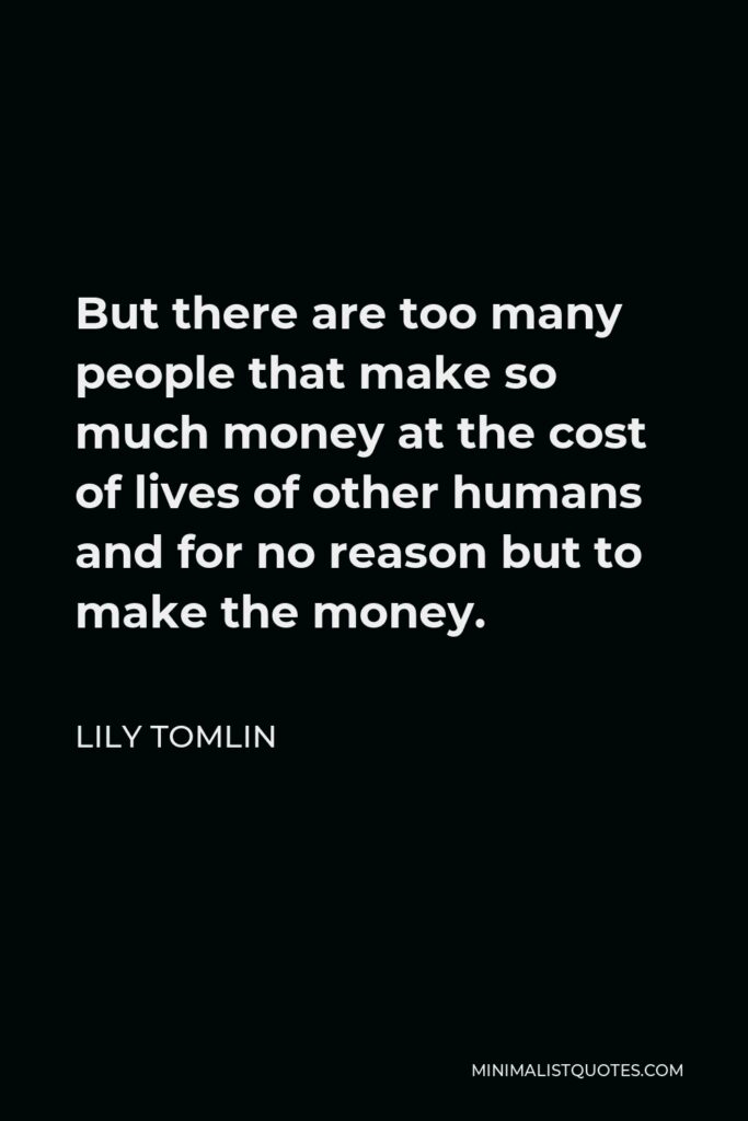 Lily Tomlin Quote - But there are too many people that make so much money at the cost of lives of other humans and for no reason but to make the money.