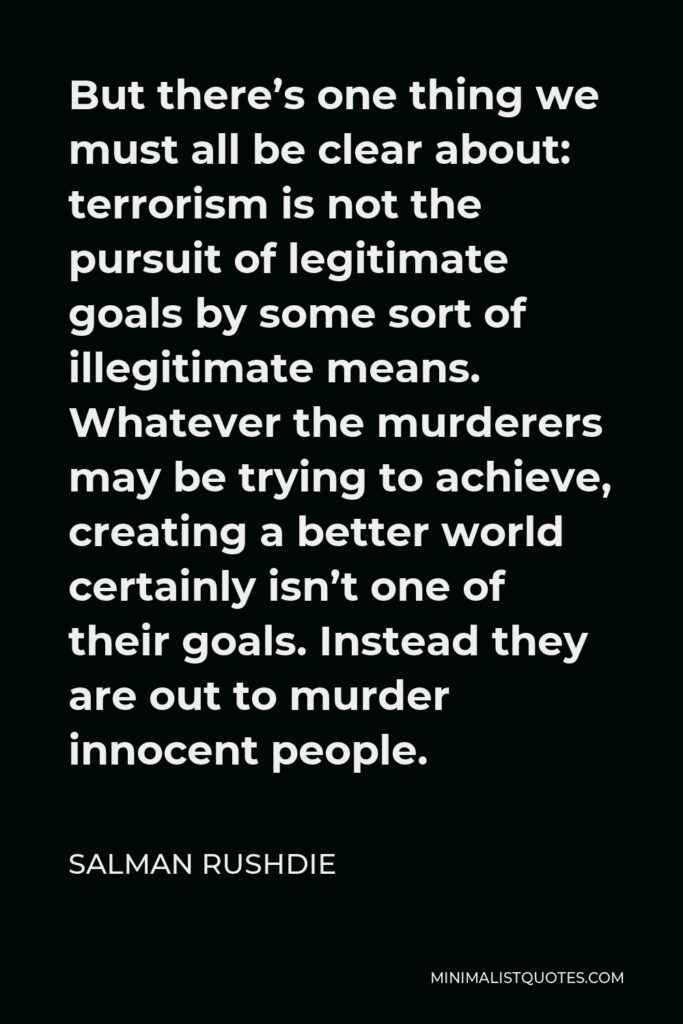 Salman Rushdie Quote - But there’s one thing we must all be clear about: terrorism is not the pursuit of legitimate goals by some sort of illegitimate means. Whatever the murderers may be trying to achieve, creating a better world certainly isn’t one of their goals. Instead they are out to murder innocent people.