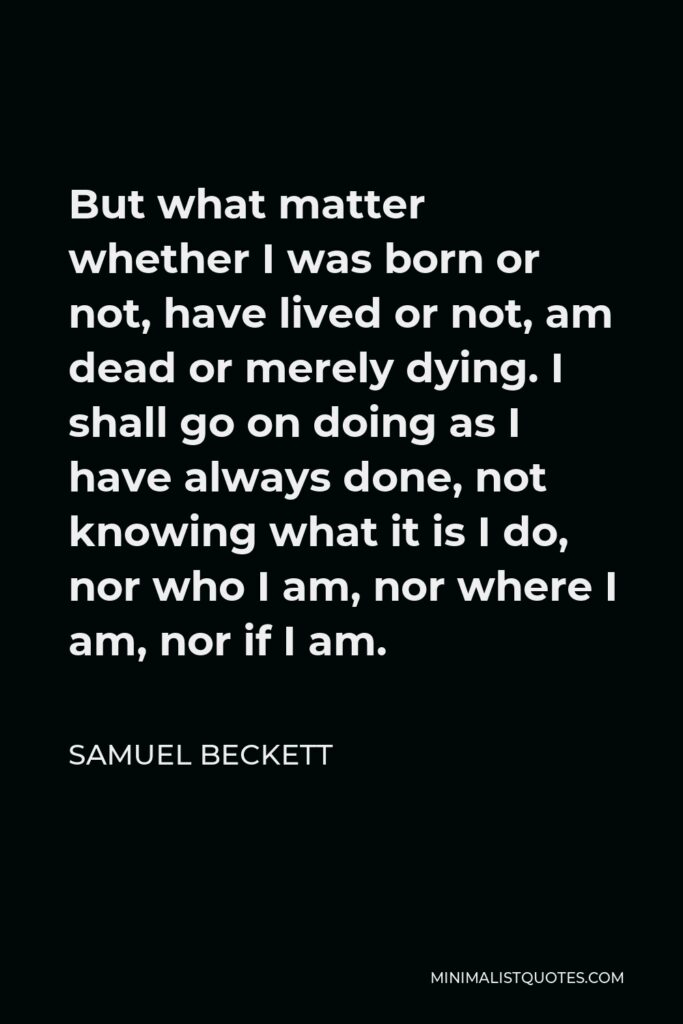 Samuel Beckett Quote - But what matter whether I was born or not, have lived or not, am dead or merely dying. I shall go on doing as I have always done, not knowing what it is I do, nor who I am, nor where I am, nor if I am.
