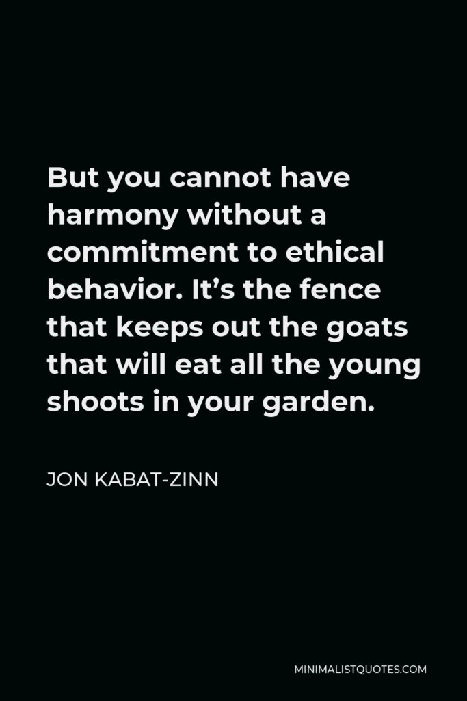 Jon Kabat-Zinn Quote - But you cannot have harmony without a commitment to ethical behavior. It’s the fence that keeps out the goats that will eat all the young shoots in your garden.