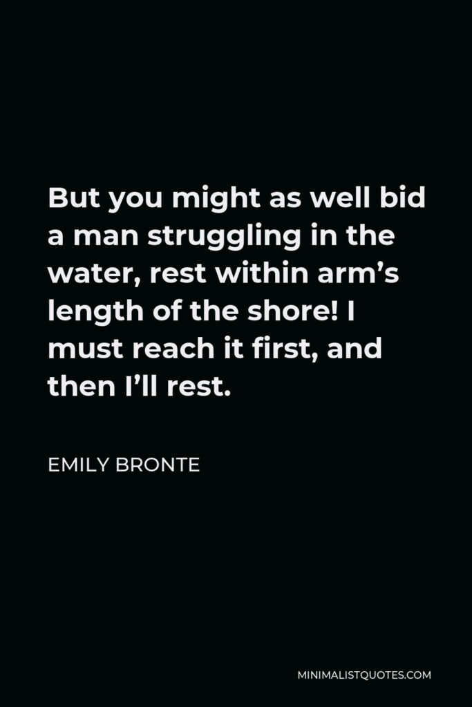 Emily Bronte Quote - But you might as well bid a man struggling in the water, rest within arm’s length of the shore! I must reach it first, and then I’ll rest.