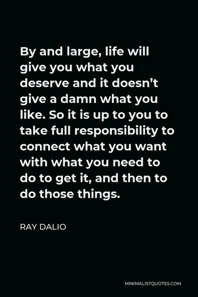 Ray Dalio Quote - By and large, life will give you what you deserve and it doesn’t give a damn what you like. So it is up to you to take full responsibility to connect what you want with what you need to do to get it, and then to do those things.