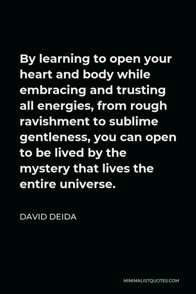David Deida Quote - By learning to open your heart and body while embracing and trusting all energies, from rough ravishment to sublime gentleness, you can open to be lived by the mystery that lives the entire universe.
