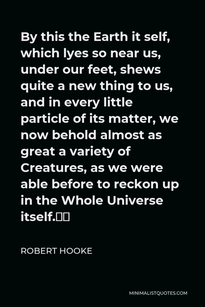 Robert Hooke Quote - By this the Earth it self, which lyes so near us, under our feet, shews quite a new thing to us, and in every little particle of its matter, we now behold almost as great a variety of Creatures, as we were able before to reckon up in the Whole Universe itself.”