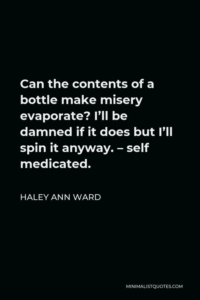 Haley Ann Ward Quote - Can the contents of a bottle make misery evaporate? I’ll be damned if it does but I’ll spin it anyway. – self medicated.