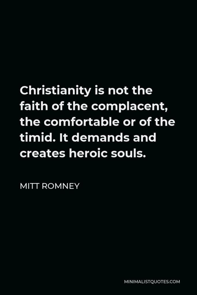 Mitt Romney Quote - Christianity is not the faith of the complacent, the comfortable or of the timid. It demands and creates heroic souls.