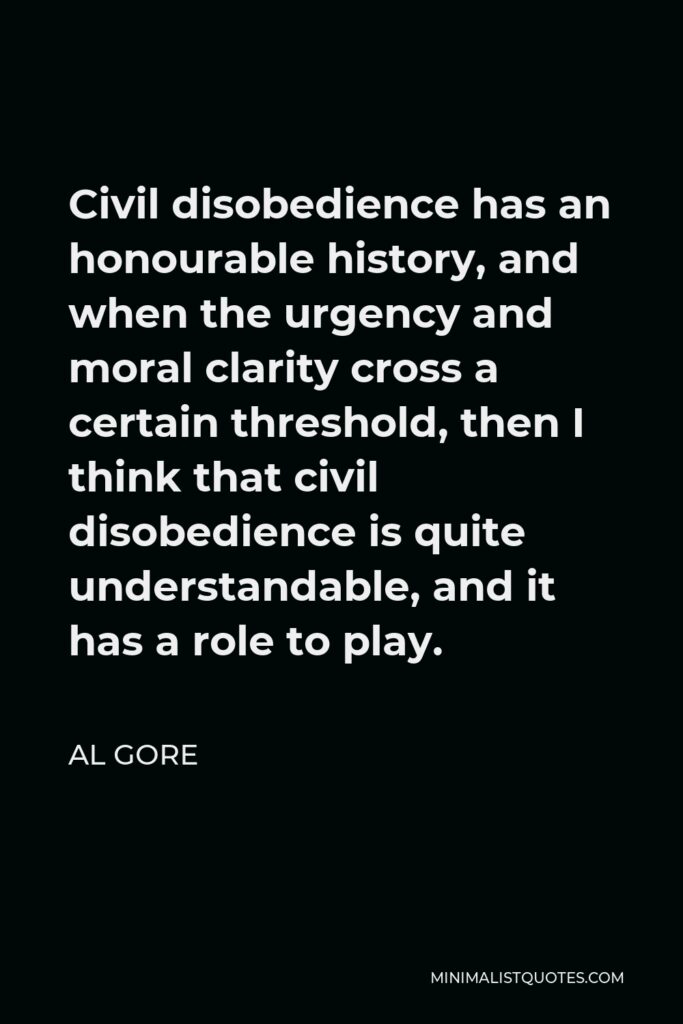 Al Gore Quote - Civil disobedience has an honourable history, and when the urgency and moral clarity cross a certain threshold, then I think that civil disobedience is quite understandable, and it has a role to play.