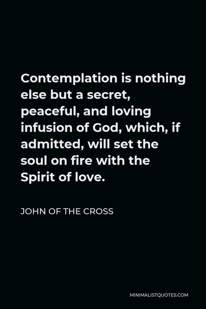 John of the Cross Quote - Contemplation is nothing else but a secret, peaceful, and loving infusion of God, which, if admitted, will set the soul on fire with the Spirit of love.