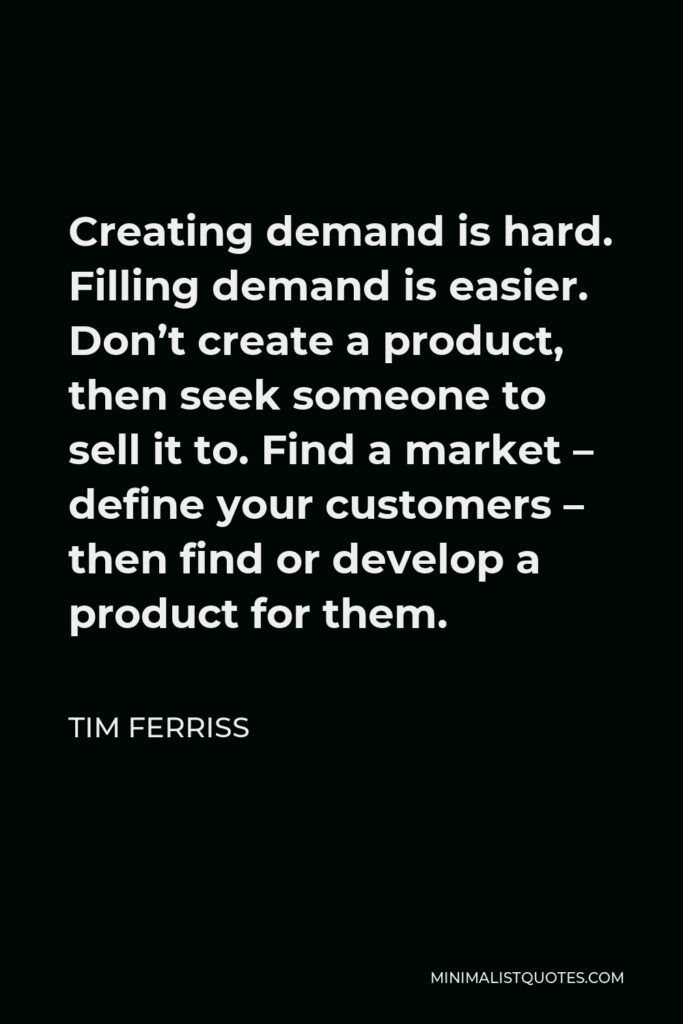 Tim Ferriss Quote - Creating demand is hard. Filling demand is easier. Don’t create a product, then seek someone to sell it to. Find a market – define your customers – then find or develop a product for them.