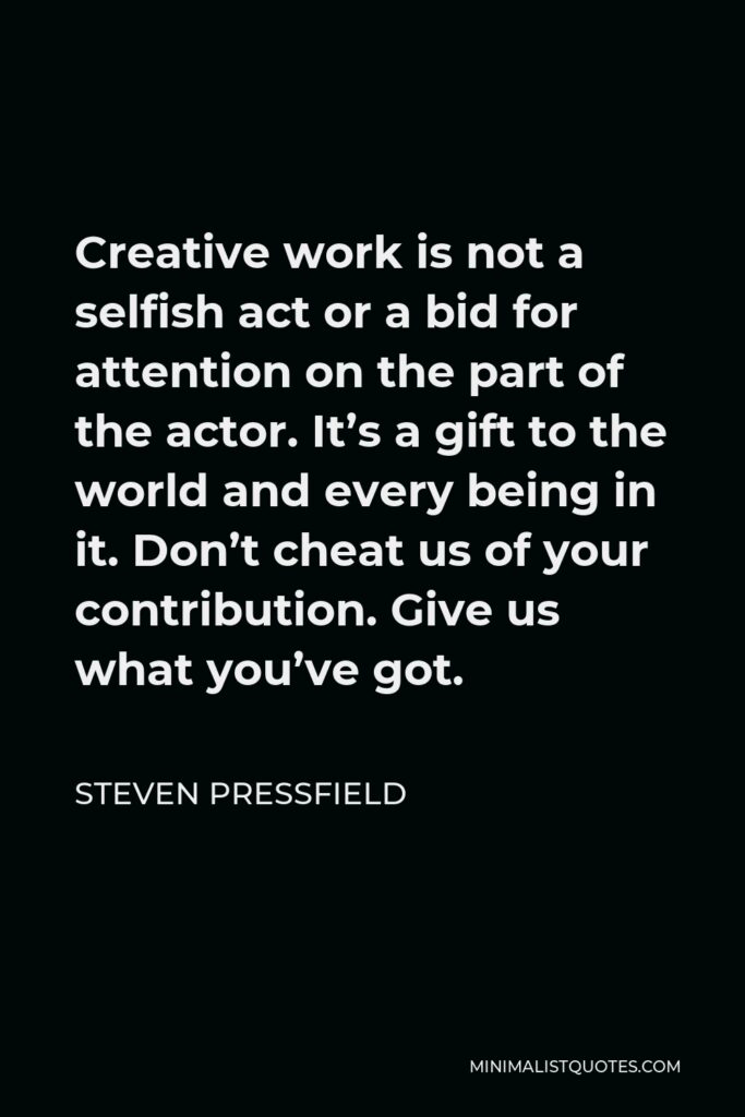 Steven Pressfield Quote - Creative work is not a selfish act or a bid for attention on the part of the actor. It’s a gift to the world and every being in it. Don’t cheat us of your contribution. Give us what you’ve got.